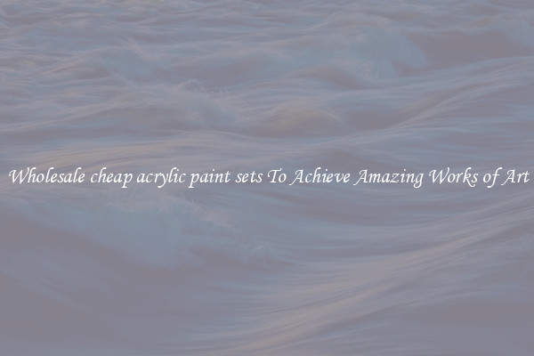 Wholesale cheap acrylic paint sets To Achieve Amazing Works of Art