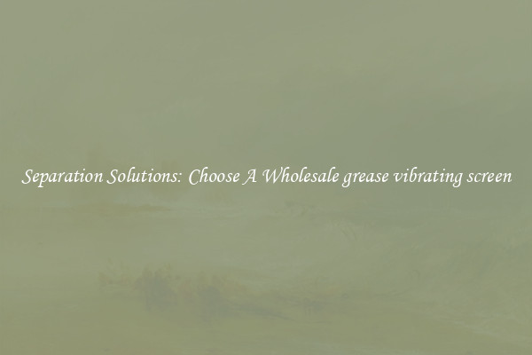 Separation Solutions: Choose A Wholesale grease vibrating screen