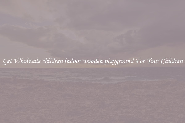 Get Wholesale children indoor wooden playground For Your Children