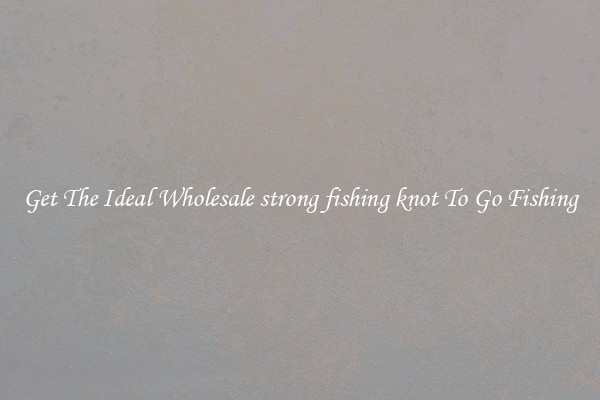 Get The Ideal Wholesale strong fishing knot To Go Fishing
